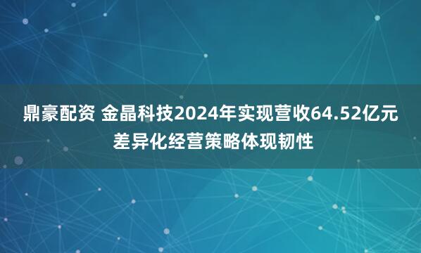 鼎豪配资 金晶科技2024年实现营收64.52亿元 差异化经营策略体现韧性