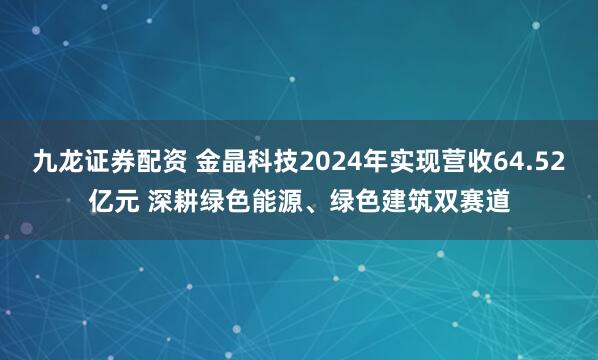 九龙证券配资 金晶科技2024年实现营收64.52亿元 深耕绿色能源、绿色建筑双赛道