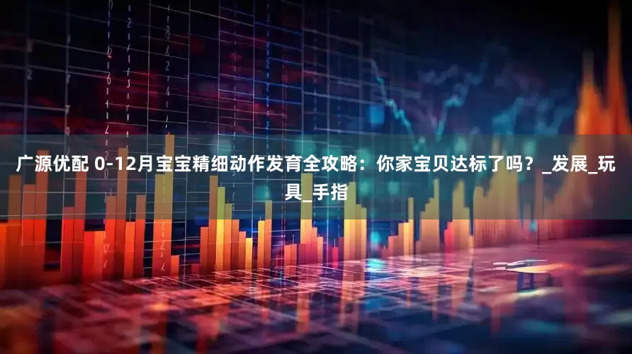 广源优配 0-12月宝宝精细动作发育全攻略：你家宝贝达标了吗？_发展_玩具_手指