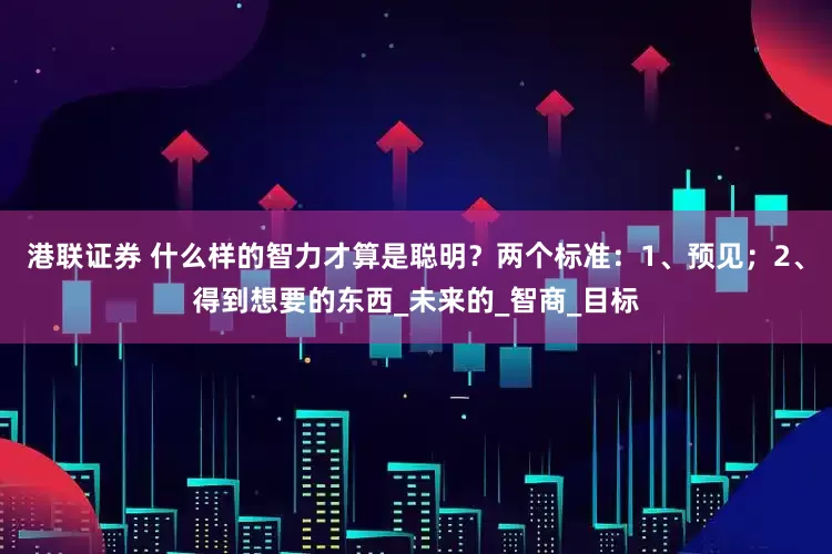 港联证券 什么样的智力才算是聪明？两个标准：1、预见；2、得到想要的东西_未来的_智商_目标
