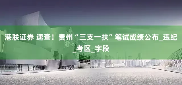 港联证券 速查！贵州“三支一扶”笔试成绩公布_违纪_考区_字段