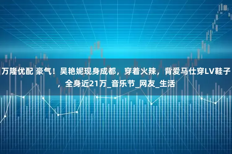 万隆优配 豪气！吴艳妮现身成都，穿着火辣，背爱马仕穿LV鞋子，全身近21万_音乐节_网友_生活