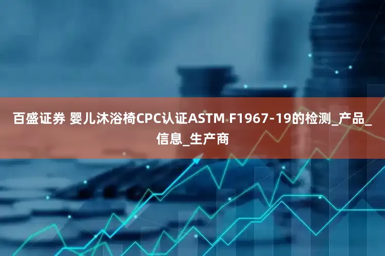 百盛证券 婴儿沐浴椅CPC认证ASTM F1967-19的检测_产品_信息_生产商