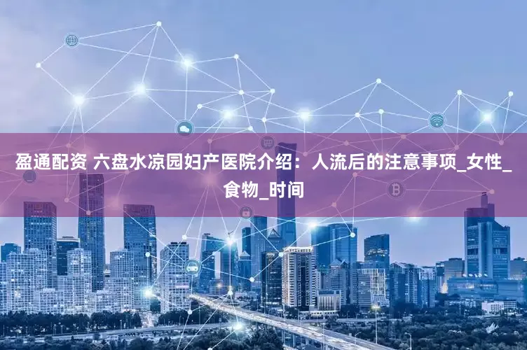 盈通配资 六盘水凉园妇产医院介绍：人流后的注意事项_女性_食物_时间