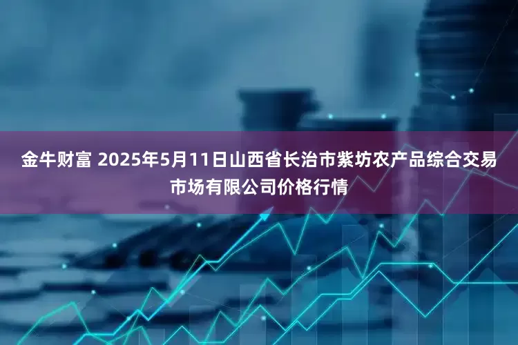 金牛财富 2025年5月11日山西省长治市紫坊农产品综合交易市场有限公司价格行情