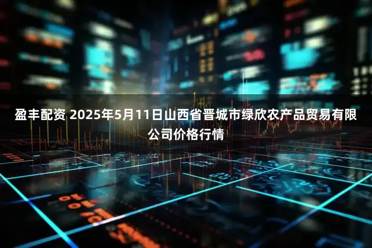 盈丰配资 2025年5月11日山西省晋城市绿欣农产品贸易有限公司价格行情
